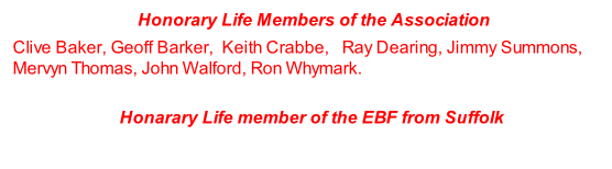 Honorary Life Members of the Association  Clive Baker, Geoff Barker,  Keith Crabbe,   Ray Dearing, Jimmy Summons, Mervyn Thomas, John Walford, Ron Whymark.   Honarary Life member of the EBF from Suffolk