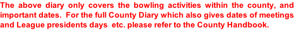 The above diary only covers the bowling activities within the county, and important dates.  For the full County Diary which also gives dates of meetings and League presidents days  etc. please refer to the County Handbook.